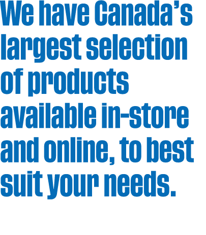We have Canada’s largest selection of products available in store and online, to best suit your needs.
