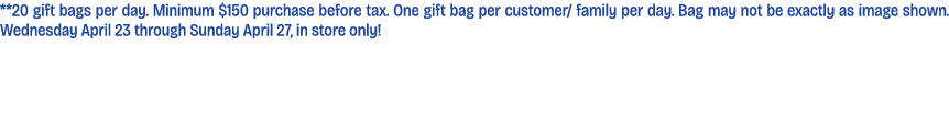 **20 gift bags per day. Minimum $150 purchase before tax. One gift bag per customer/ family per day. Bag may not be e...