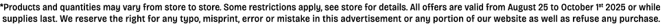 *Products and quantities may vary from store to store. Some restrictions apply, see store for details. All offers are...