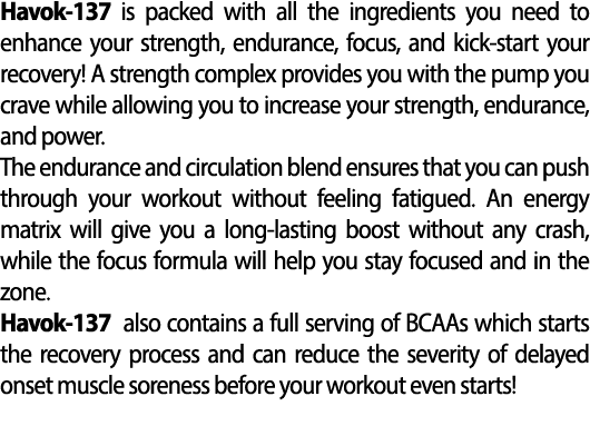 Havok 137 is packed with all the ingredients you need to enhance your strength, endurance, focus, and kick start your...