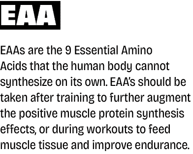 EAA EAAs are the 9 Essential Amino Acids that the human body cannot synthesize on its own. EAA’s should be taken afte...