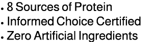 • 8 Sources of Protein • Informed Choice Certified • Zero Artificial Ingredients