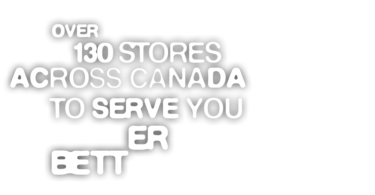  OVER 130 STORES ACROSS CANADA TO SERVE YOU BETTER